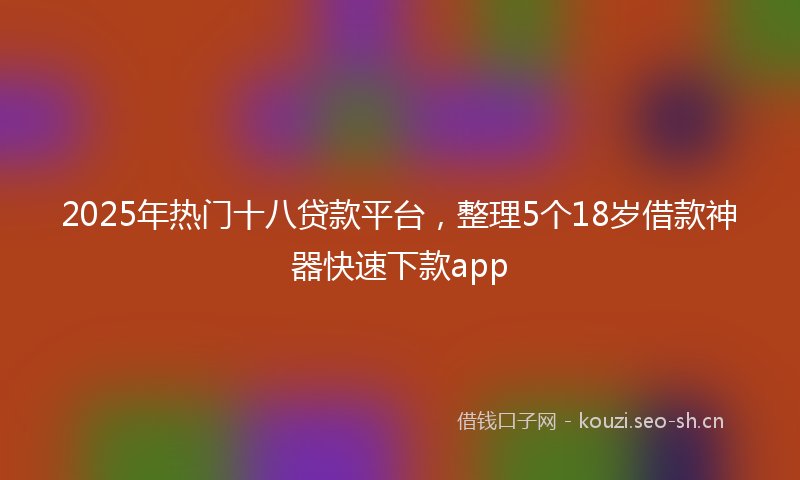 2025年热门十八贷款平台，整理5个18岁借款神器快速下款app