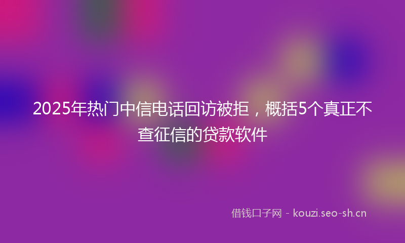 2025年热门中信电话回访被拒，概括5个真正不查征信的贷款软件