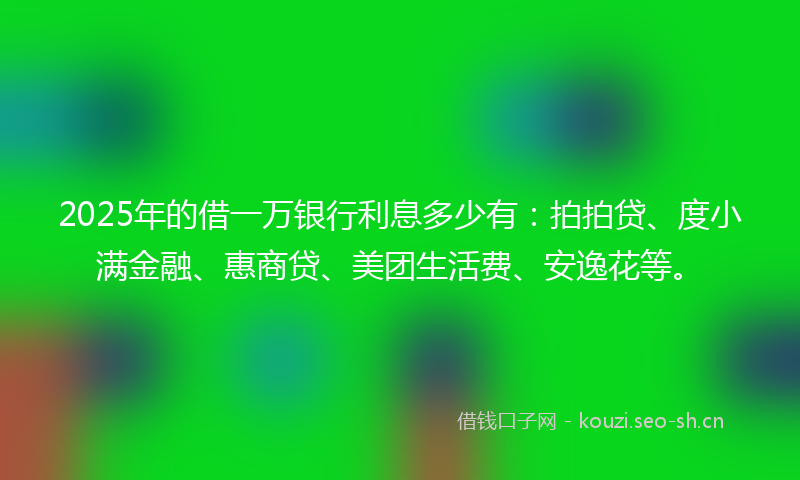 2025年的借一万银行利息多少有：拍拍贷、度小满金融、惠商贷、美团生活费、安逸花等。