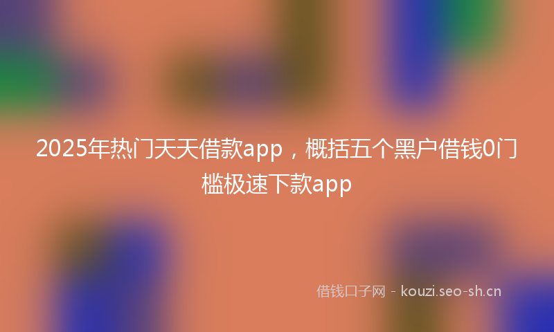 2025年热门天天借款app，概括五个黑户借钱0门槛极速下款app