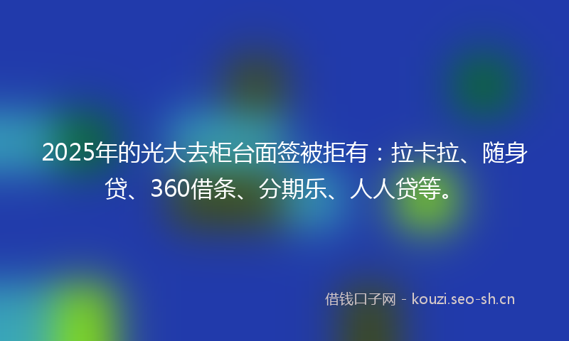 2025年的光大去柜台面签被拒有：拉卡拉、随身贷、360借条、分期乐、人人贷等。