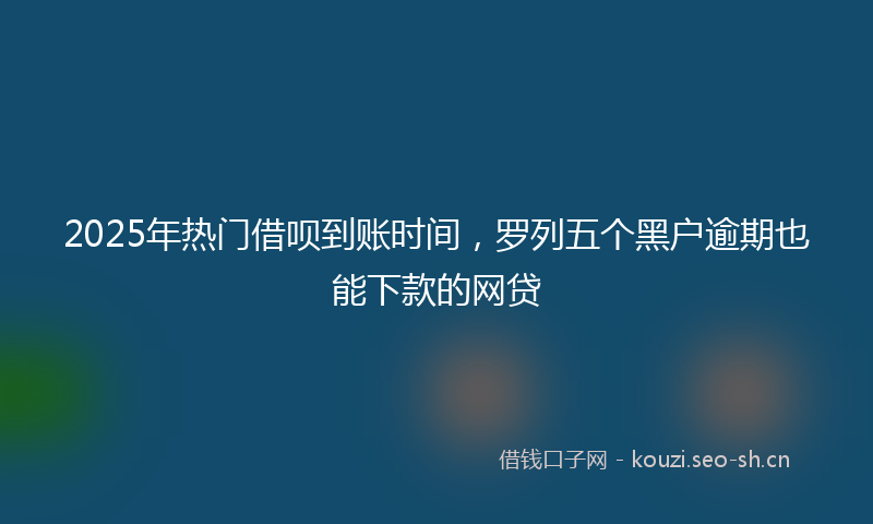 2025年热门借呗到账时间，罗列五个黑户逾期也能下款的网贷