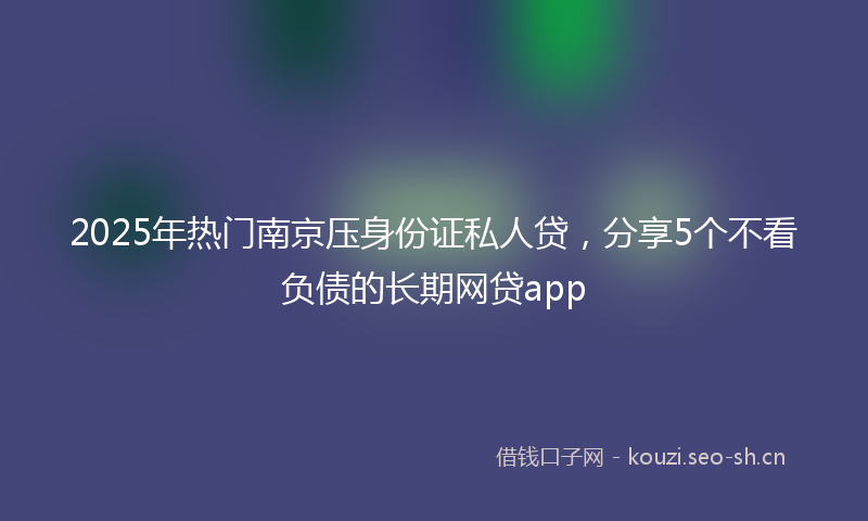 2025年热门南京压身份证私人贷，分享5个不看负债的长期网贷app
