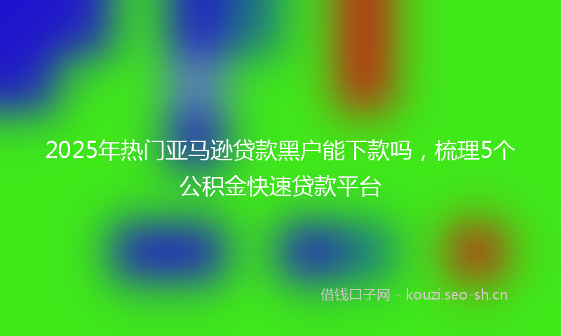2025年热门亚马逊贷款黑户能下款吗，梳理5个公积金快速贷款平台