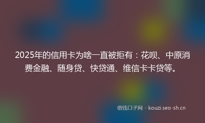 2025年的信用卡为啥一直被拒有：花呗、中原消费金融、随身贷、快贷通、维信卡卡贷等。