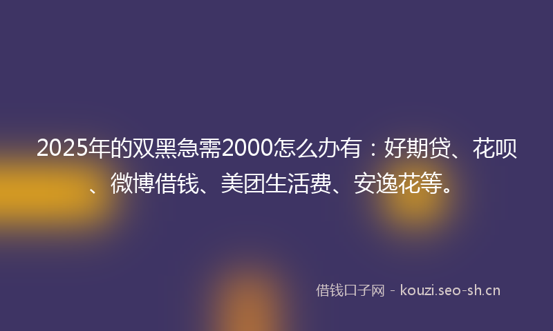 2025年的双黑急需2000怎么办有：好期贷、花呗、微博借钱、美团生活费、安逸花等。