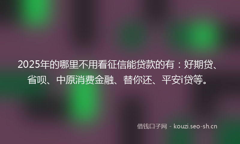 2025年的哪里不用看征信能贷款的有：好期贷、省呗、中原消费金融、替你还、平安i贷等。
