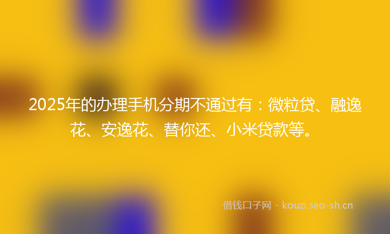 2025年的办理手机分期不通过有：微粒贷、融逸花、安逸花、替你还、小米贷款等。