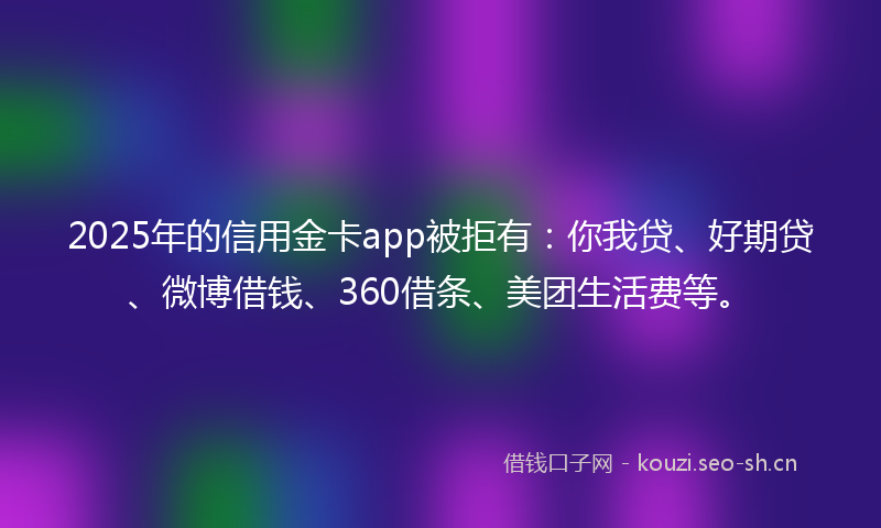 2025年的信用金卡app被拒有：你我贷、好期贷、微博借钱、360借条、美团生活费等。