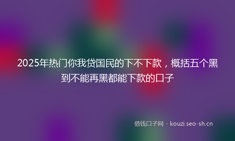 2025年热门你我贷国民的下不下款，概括五个黑到不能再黑都能下款的口子