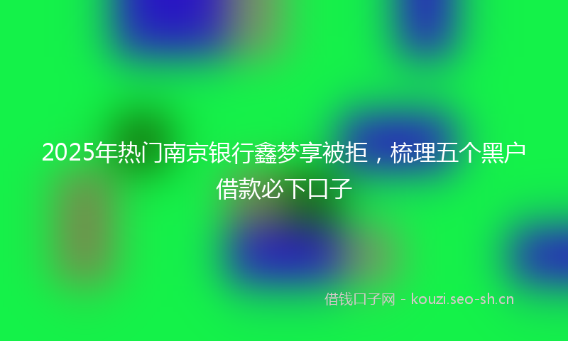 2025年热门南京银行鑫梦享被拒，梳理五个黑户借款必下口子