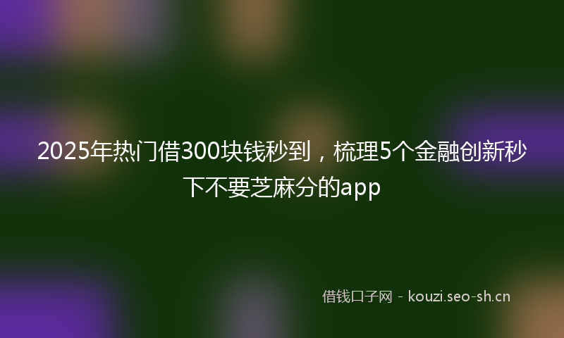 2025年热门借300块钱秒到，梳理5个金融创新秒下不要芝麻分的app