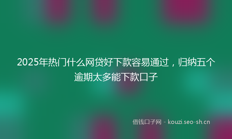 2025年热门什么网贷好下款容易通过，归纳五个逾期太多能下款口子