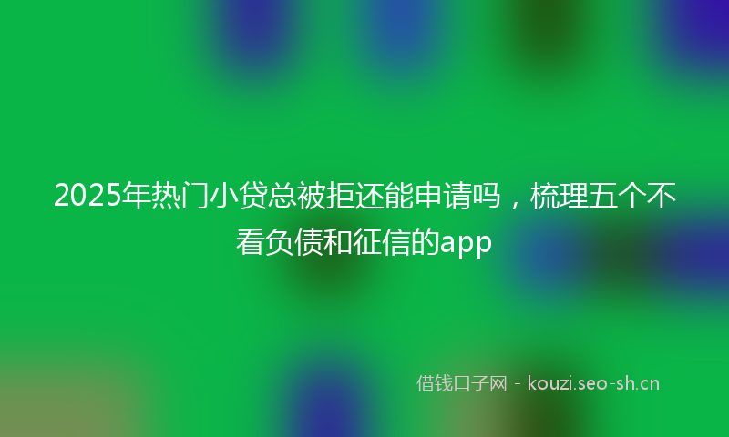 2025年热门小贷总被拒还能申请吗，梳理五个不看负债和征信的app