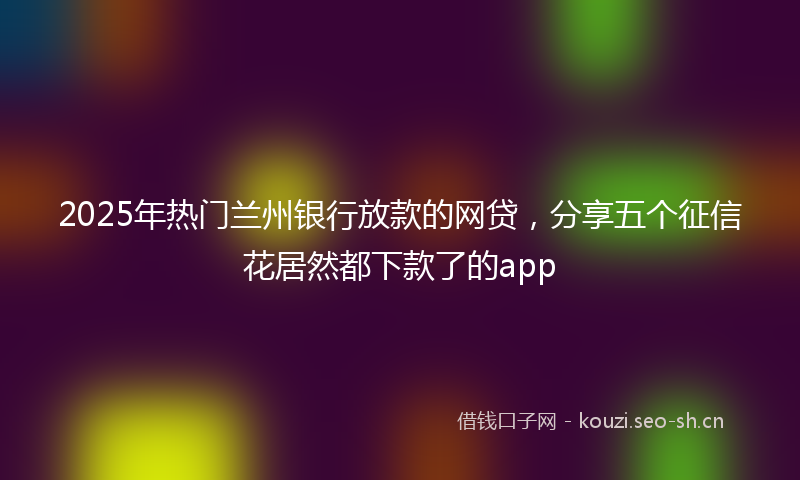 2025年热门兰州银行放款的网贷，分享五个征信花居然都下款了的app