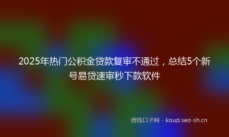 2025年热门公积金贷款复审不通过，总结5个新号易贷速审秒下款软件