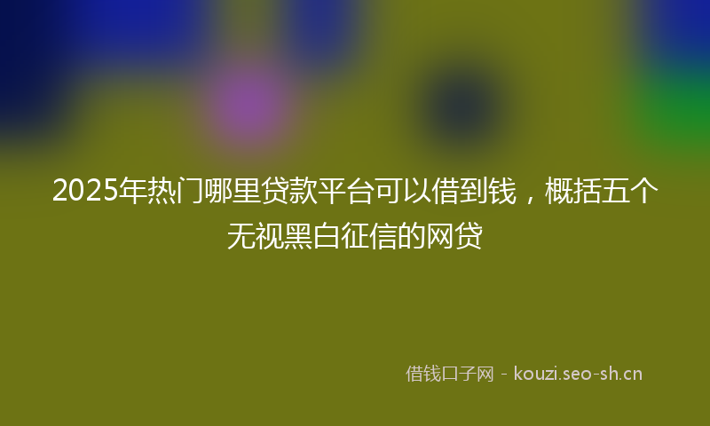 2025年热门哪里贷款平台可以借到钱，概括五个无视黑白征信的网贷