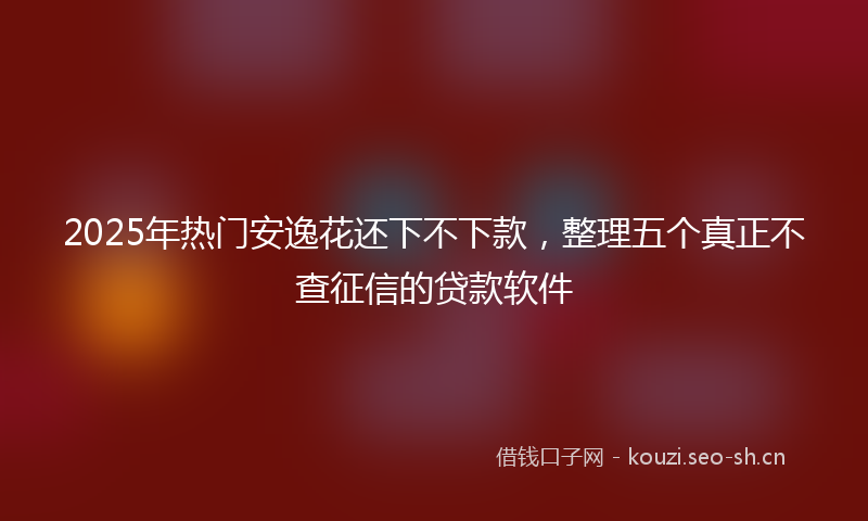 2025年热门安逸花还下不下款，整理五个真正不查征信的贷款软件