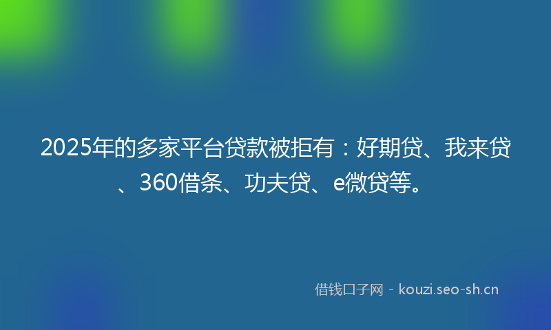 2025年的多家平台贷款被拒有：好期贷、我来贷、360借条、功夫贷、e微贷等。