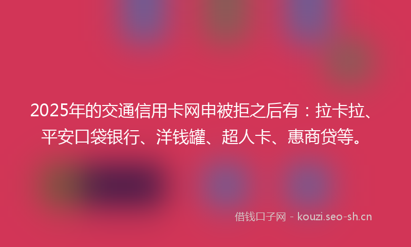 2025年的交通信用卡网申被拒之后有：拉卡拉、平安口袋银行、洋钱罐、超人卡、惠商贷等。