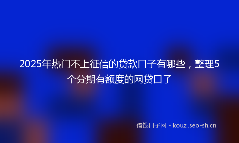2025年热门不上征信的贷款口子有哪些，整理5个分期有额度的网贷口子