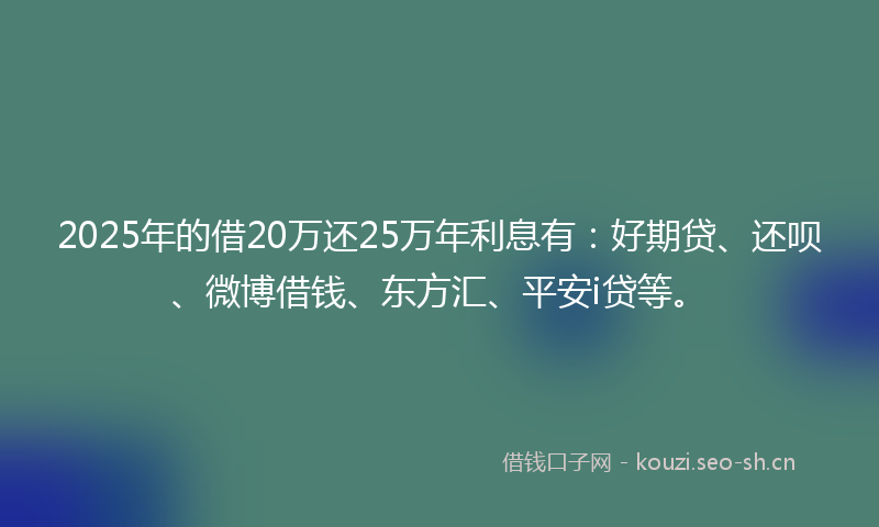 2025年的借20万还25万年利息有:好期贷、还呗、微博借钱、东方汇、平安i贷等。