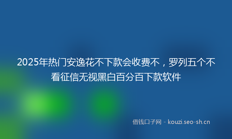 2025年热门安逸花不下款会收费不，罗列五个不看征信无视黑白百分百下款软件
