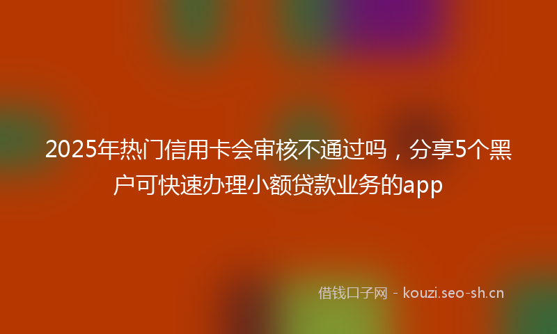 2025年热门信用卡会审核不通过吗，分享5个黑户可快速办理小额贷款业务的app