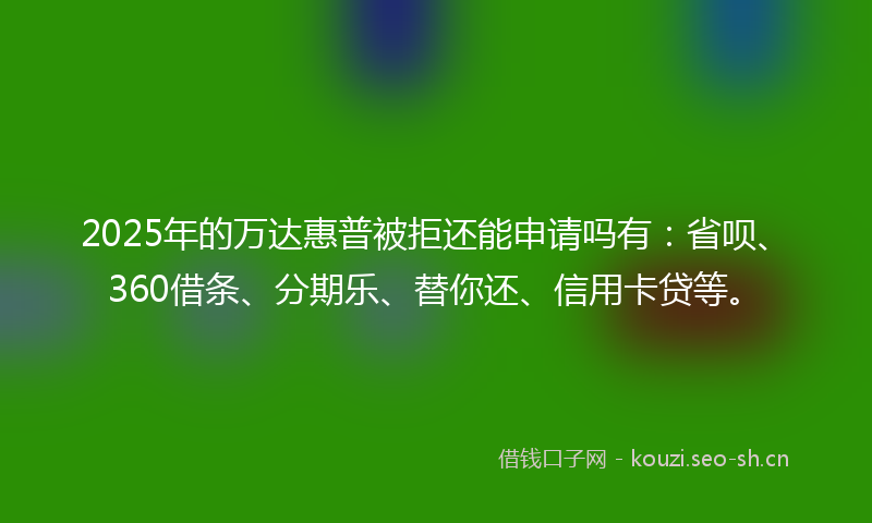 2025年的万达惠普被拒还能申请吗有：省呗、360借条、分期乐、替你还、信用卡贷等。