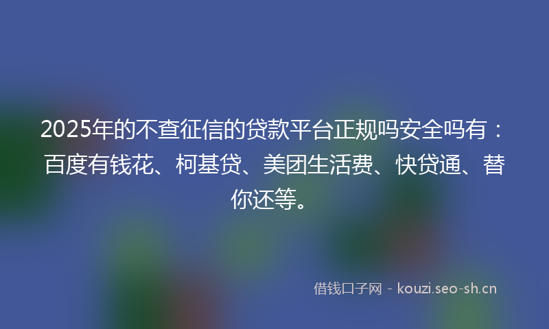 2025年的不查征信的贷款平台正规吗安全吗有：百度有钱花、柯基贷、美团生活费、快贷通、替你还等。