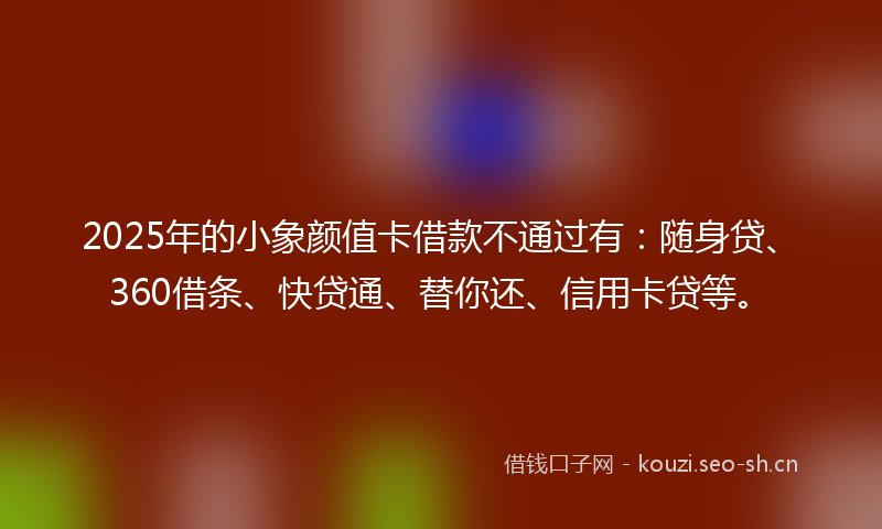 2025年的小象颜值卡借款不通过有：随身贷、360借条、快贷通、替你还、信用卡贷等。