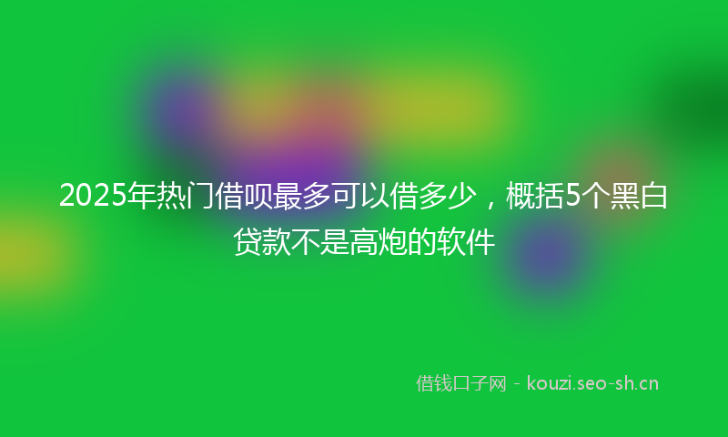 2025年热门借呗最多可以借多少，概括5个黑白贷款不是高炮的软件