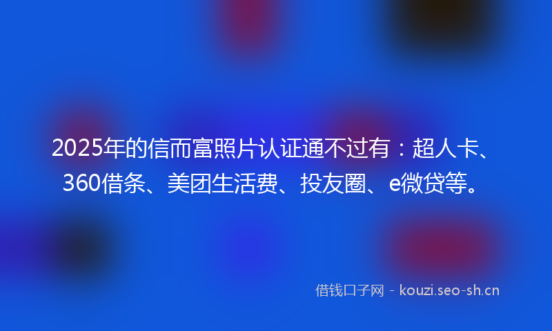 2025年的信而富照片认证通不过有：超人卡、360借条、美团生活费、投友圈、e微贷等。