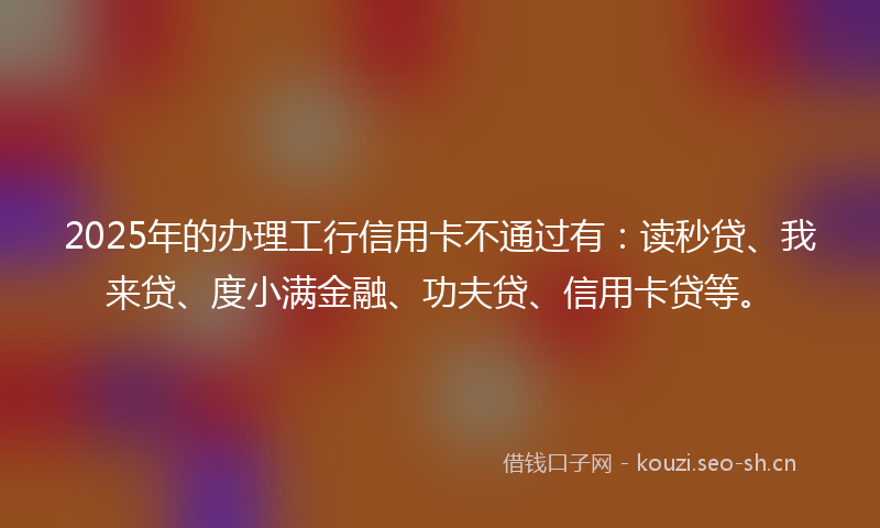 2025年的办理工行信用卡不通过有：读秒贷、我来贷、度小满金融、功夫贷、信用卡贷等。