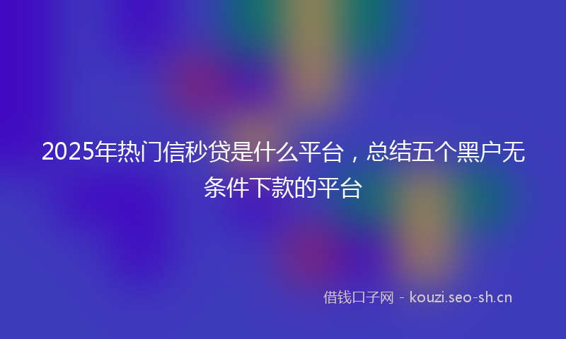 2025年热门信秒贷是什么平台，总结五个黑户无条件下款的平台