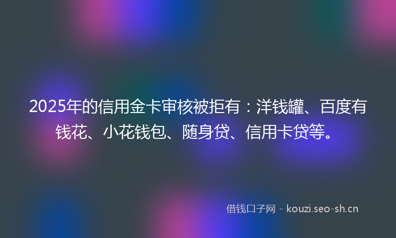2025年的信用金卡审核被拒有:洋钱罐、百度有钱花、小花钱包、随身贷、信用卡贷等。