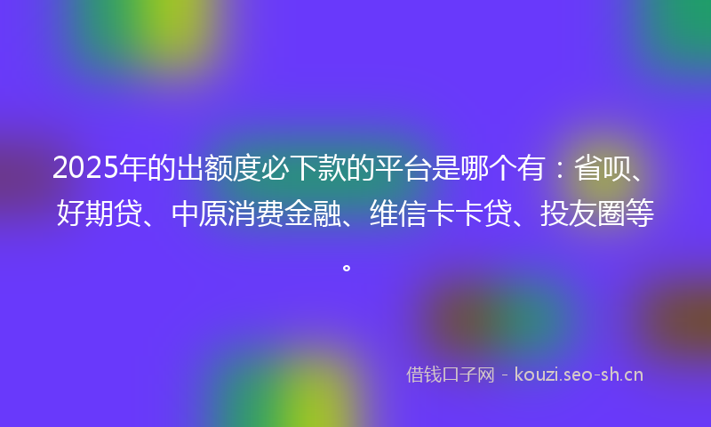 2025年的出额度必下款的平台是哪个有：省呗、好期贷、中原消费金融、维信卡卡贷、投友圈等。