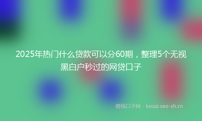 2025年热门什么贷款可以分60期，整理5个无视黑白户秒过的网贷口子
