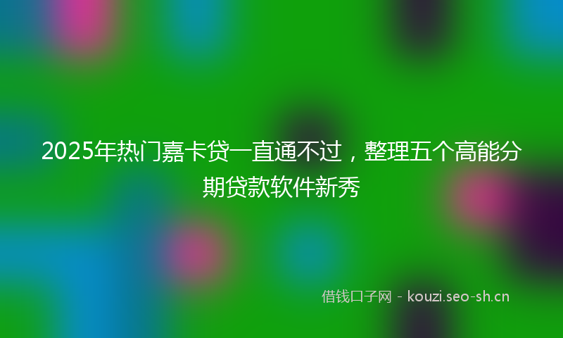 2025年热门嘉卡贷一直通不过，整理五个高能分期贷款软件新秀