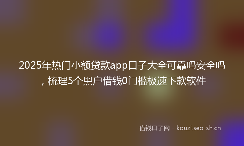 2025年热门小额贷款app口子大全可靠吗安全吗，梳理5个黑户借钱0门槛极速下款软件