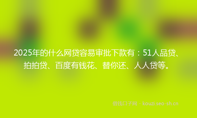 2025年的什么网贷容易审批下款有：51人品贷、拍拍贷、百度有钱花、替你还、人人贷等。