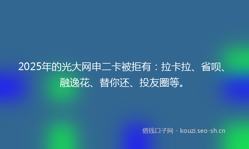 2025年的光大网申二卡被拒有：拉卡拉、省呗、融逸花、替你还、投友圈等。