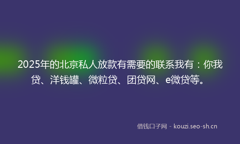2025年的北京私人放款有需要的联系我有：你我贷、洋钱罐、微粒贷、团贷网、e微贷等。