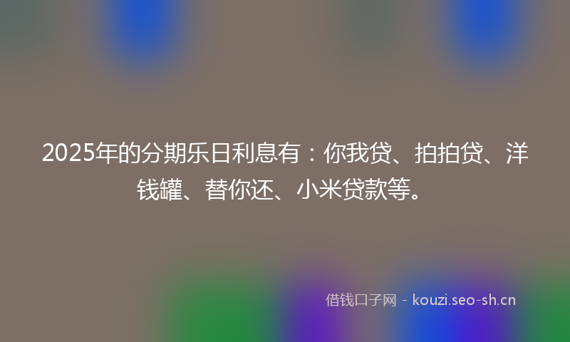 2025年的分期乐日利息有：你我贷、拍拍贷、洋钱罐、替你还、小米贷款等。