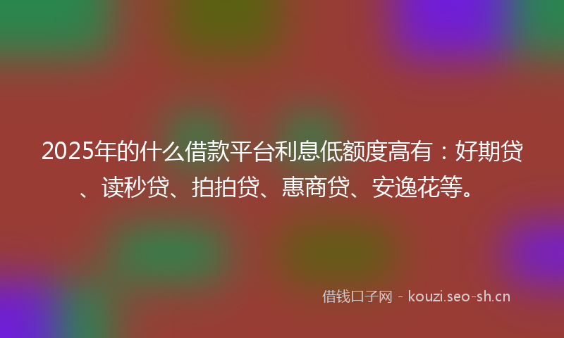 2025年的什么借款平台利息低额度高有：好期贷、读秒贷、拍拍贷、惠商贷、安逸花等。