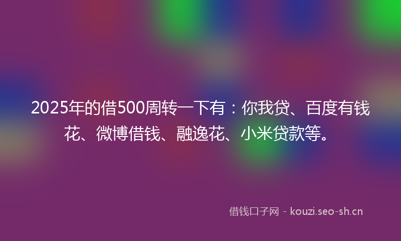2025年的借500周转一下有：你我贷、百度有钱花、微博借钱、融逸花、小米贷款等。