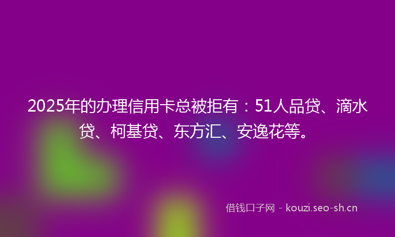 2025年的办理信用卡总被拒有：51人品贷、滴水贷、柯基贷、东方汇、安逸花等。