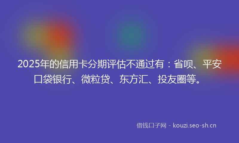 2025年的信用卡分期评估不通过有：省呗、平安口袋银行、微粒贷、东方汇、投友圈等。