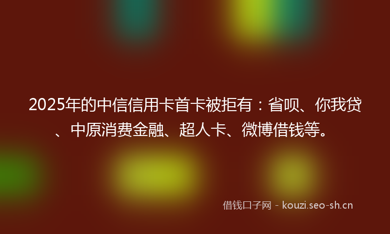 2025年的中信信用卡首卡被拒有：省呗、你我贷、中原消费金融、超人卡、微博借钱等。