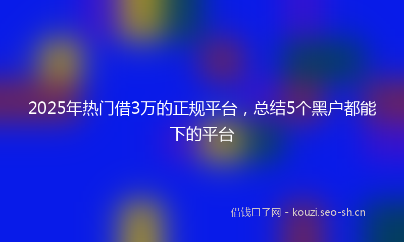 2025年热门借3万的正规平台，总结5个黑户都能下的平台
